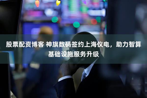 股票配资博客 神旗数码签约上海仪电，助力智算基础设施服务升级
