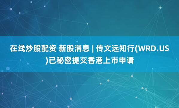 在线炒股配资 新股消息 | 传文远知行(WRD.US)已秘密提交香港上市申请