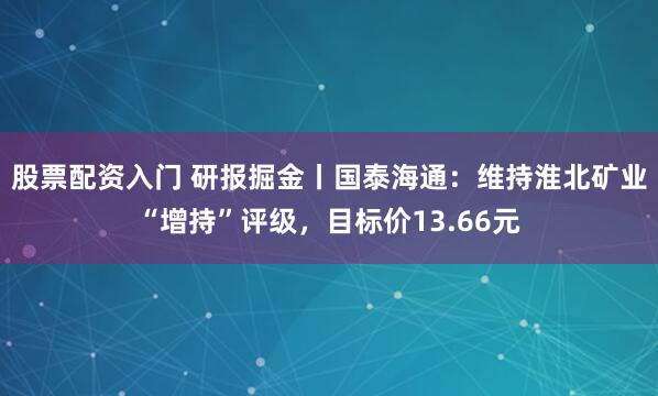 股票配资入门 研报掘金丨国泰海通：维持淮北矿业“增持”评级，目标价13.66元