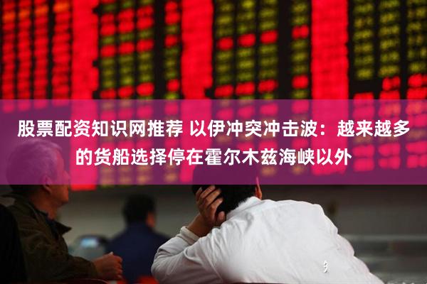 股票配资知识网推荐 以伊冲突冲击波：越来越多的货船选择停在霍尔木兹海峡以外