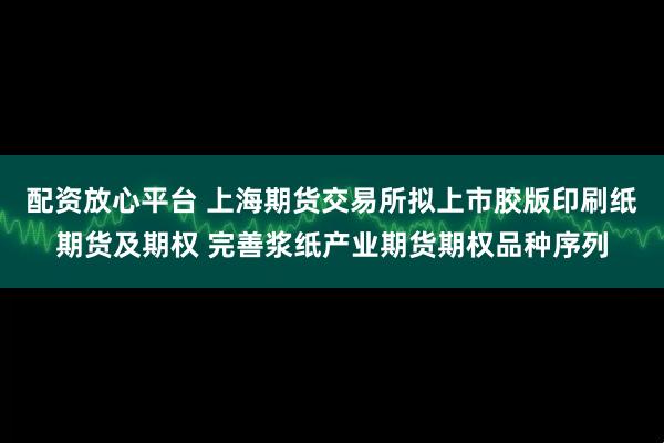 配资放心平台 上海期货交易所拟上市胶版印刷纸期货及期权 完善浆纸产业期货期权品种序列