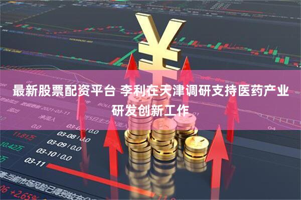 最新股票配资平台 李利在天津调研支持医药产业研发创新工作