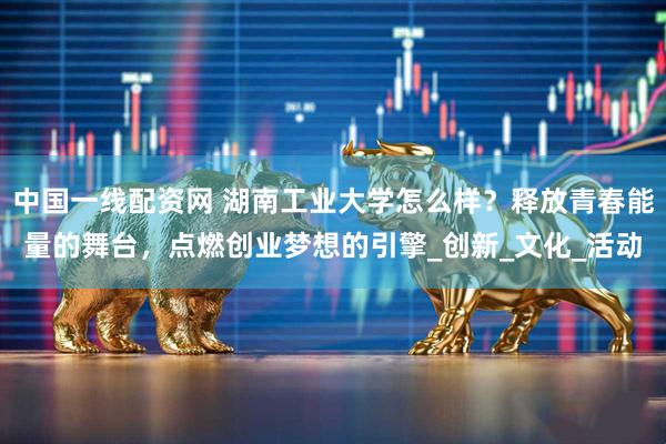 中国一线配资网 湖南工业大学怎么样？释放青春能量的舞台，点燃创业梦想的引擎_创新_文化_活动