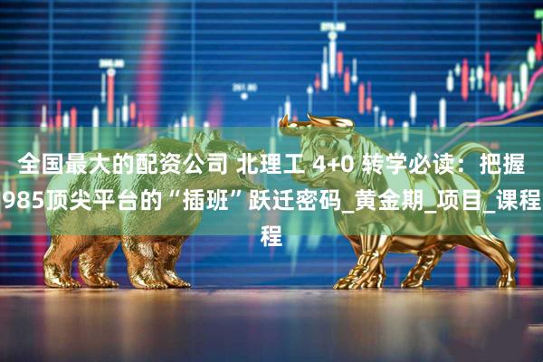 全国最大的配资公司 北理工 4+0 转学必读：把握985顶尖平台的“插班”跃迁密码_黄金期_项目_课程