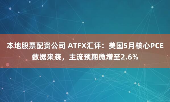 本地股票配资公司 ATFX汇评：美国5月核心PCE数据来袭，主流预期微增至2.6%