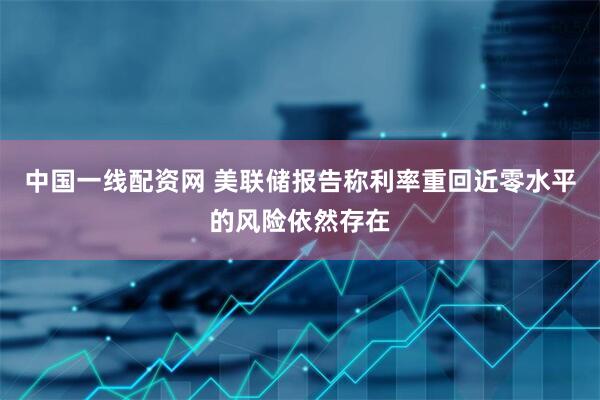 中国一线配资网 美联储报告称利率重回近零水平的风险依然存在