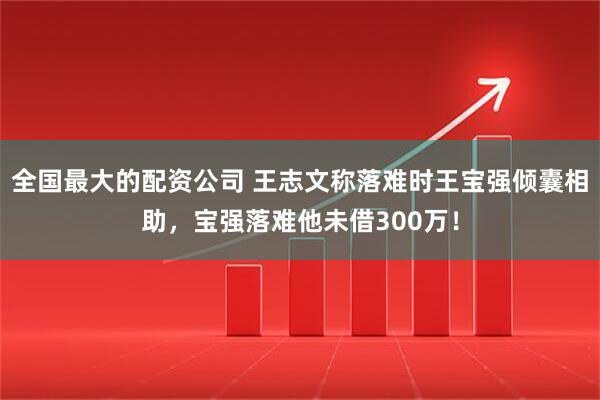 全国最大的配资公司 王志文称落难时王宝强倾囊相助，宝强落难他未借300万！