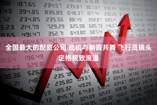 全国最大的配资公司 战机与朝霞共舞 飞行员镜头定格极致浪漫