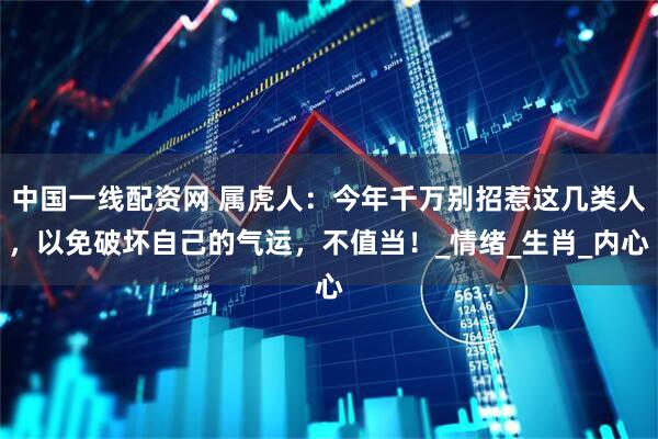 中国一线配资网 属虎人：今年千万别招惹这几类人，以免破坏自己的气运，不值当！_情绪_生肖_内心
