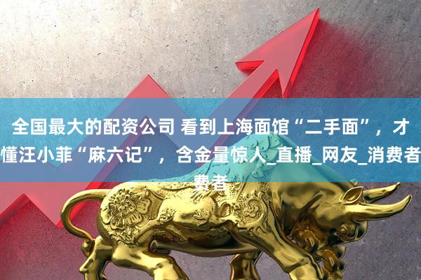 全国最大的配资公司 看到上海面馆“二手面”，才懂汪小菲“麻六记”，含金量惊人_直播_网友_消费者