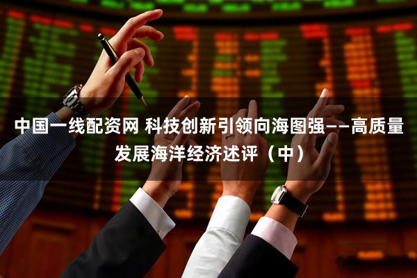 中国一线配资网 科技创新引领向海图强——高质量发展海洋经济述评（中）