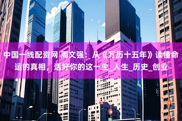 中国一线配资网 周文强：从《万历十五年》读懂命运的真相，活好你的这一生_人生_历史_创业