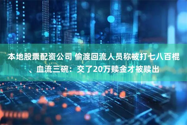 本地股票配资公司 偷渡回流人员称被打七八百棍、血流三碗：交了20万赎金才被赎出