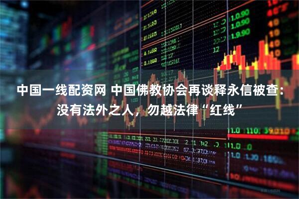 中国一线配资网 中国佛教协会再谈释永信被查：没有法外之人，勿越法律“红线”