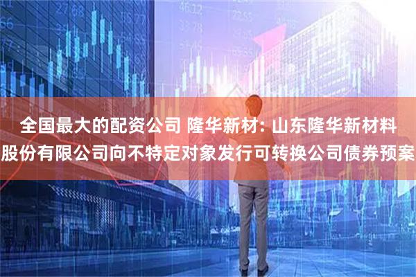 全国最大的配资公司 隆华新材: 山东隆华新材料股份有限公司向不特定对象发行可转换公司债券预案