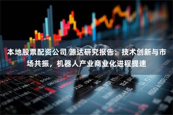 本地股票配资公司 源达研究报告：技术创新与市场共振，机器人产业商业化进程提速
