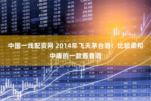 中国一线配资网 2014年飞天茅台酒：比较柔和中庸的一款酱香酒
