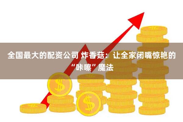 全国最大的配资公司 炸香菇：让全家闭嘴惊艳的“咔嚓”魔法
