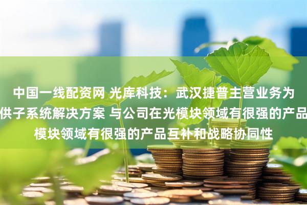 中国一线配资网 光库科技：武汉捷普主营业务为光学组件制造及提供子系统解决方案 与公司在光模块领域有很强的产品互补和战略协同性