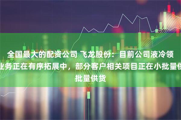 全国最大的配资公司 飞龙股份：目前公司液冷领域业务正在有序拓展中，部分客户相关项目正在小批量供货