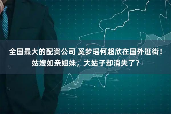 全国最大的配资公司 奚梦瑶何超欣在国外逛街！姑嫂如亲姐妹，大姑子却消失了？