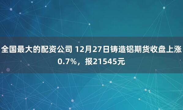 全国最大的配资公司 12月27日铸造铝期货收盘上涨0.7%，报21545元