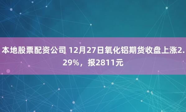 本地股票配资公司 12月27日氧化铝期货收盘上涨2.29%，报2811元