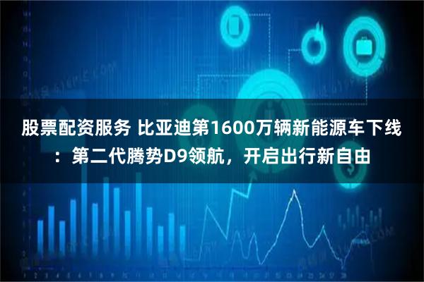 股票配资服务 比亚迪第1600万辆新能源车下线：第二代腾势D9领航，开启出行新自由