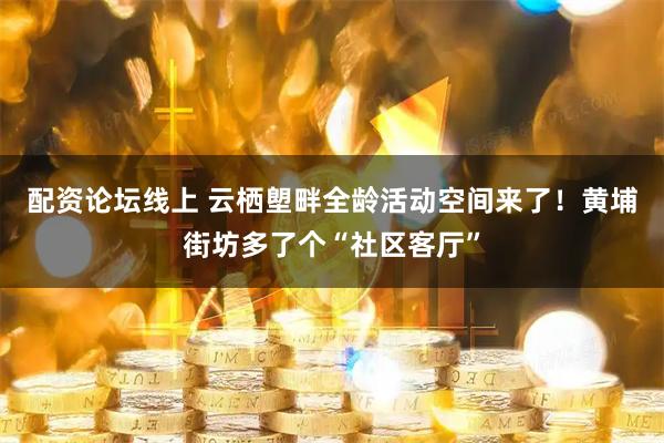 配资论坛线上 云栖塱畔全龄活动空间来了！黄埔街坊多了个“社区客厅”