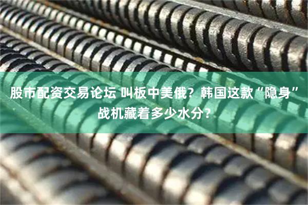 股市配资交易论坛 叫板中美俄？韩国这款“隐身”战机藏着多少水分？