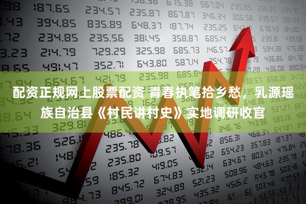 配资正规网上股票配资 青春执笔拾乡愁，乳源瑶族自治县《村民讲村史》实地调研收官
