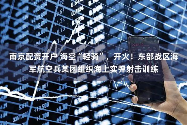 南京配资开户 海空“轻骑”，开火！东部战区海军航空兵某团组织海上实弹射击训练
