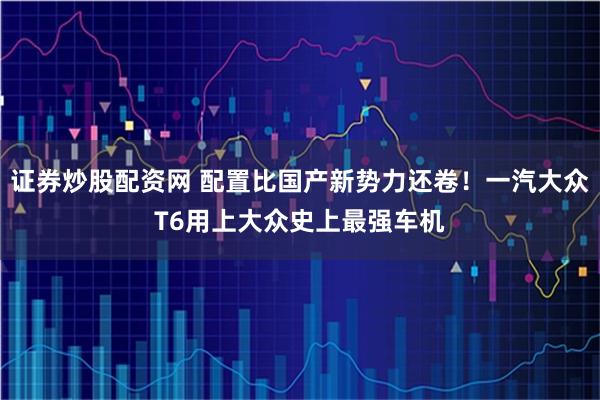 证券炒股配资网 配置比国产新势力还卷！一汽大众T6用上大众史上最强车机