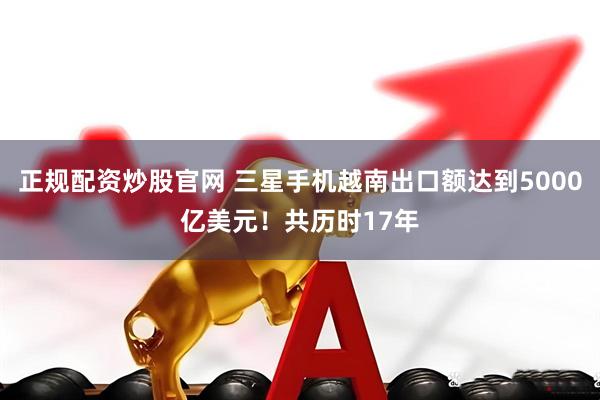 正规配资炒股官网 三星手机越南出口额达到5000亿美元！共历时17年
