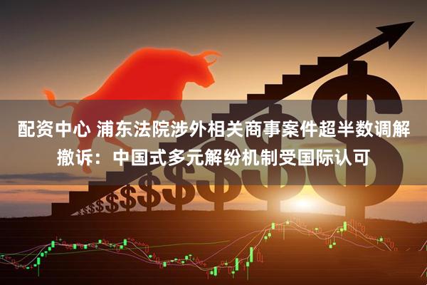 配资中心 浦东法院涉外相关商事案件超半数调解撤诉：中国式多元解纷机制受国际认可