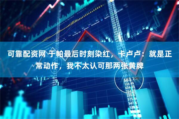 可靠配资网 于帕最后时刻染红，卡卢卢：就是正常动作，我不太认可那两张黄牌