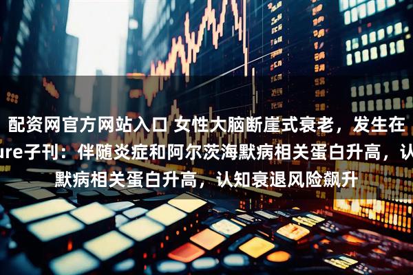 配资网官方网站入口 女性大脑断崖式衰老，发生在这一年龄！Nature子刊：伴随炎症和阿尔茨海默病相关蛋白升高，认知衰退风险飙升