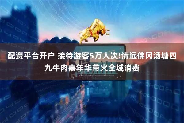 配资平台开户 接待游客5万人次!清远佛冈汤塘四九牛肉嘉年华带火全域消费