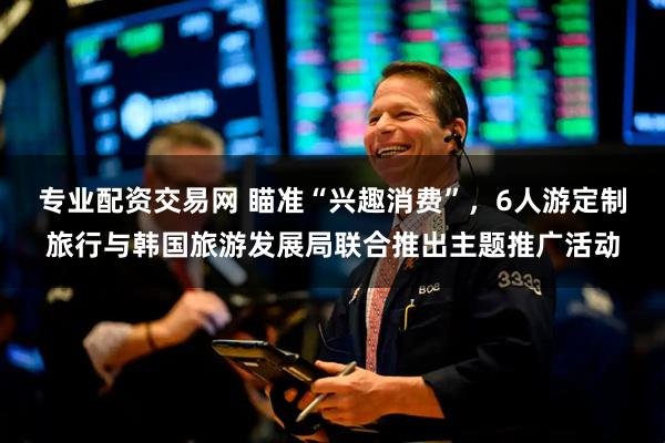 专业配资交易网 瞄准“兴趣消费”，6人游定制旅行与韩国旅游发展局联合推出主题推广活动